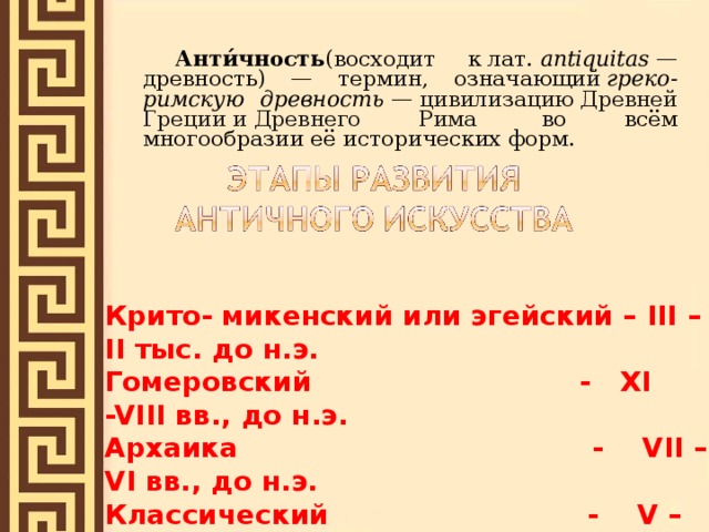   Анти́чность (восходит к лат.  antiquitas  — древность) — термин, означающий  греко-римскую древность  —  цивилизацию Древней Греции и Древнего Рима   во всём многообразии её исторических форм.  Крито- микенский или эгейский – III –II тыс. до н.э. Гомеровский - XI  -VIII вв., до н.э. Архаика - VII – VI вв., до н.э. Классический   - V – IV вв. до н.э. Эллинизм - III – I вв. до н.э. 