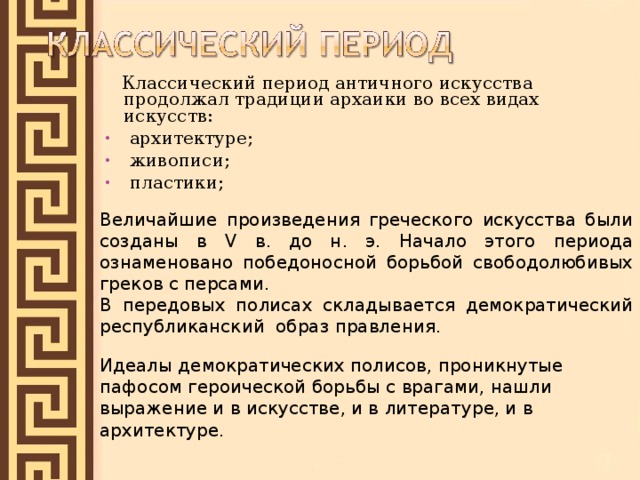  Классический период античного искусства продолжал традиции архаики во всех видах искусств:  архитектуре;  живописи;  пластики;  Величайшие произведения греческого искусства были созданы в V в. до н. э. Начало этого периода ознаменовано победоносной борьбой свободолюбивых греков с персами. В передовых полисах складывается демократический республиканский образ правления. Идеалы демократических полисов, проникнутые пафосом героической борьбы с врагами, нашли выражение и в искусстве, и в литературе, и в архитектуре. 