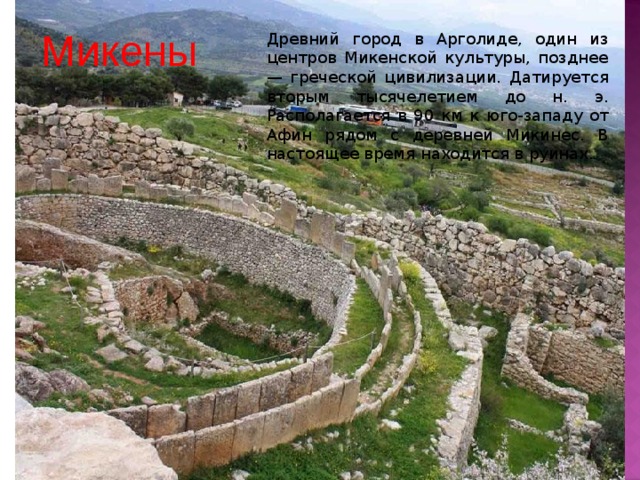 Микены Древний город в Арголиде, один из центров Микенской культуры, позднее — греческой цивилизации. Датируется вторым тысячелетием до н. э. Располагается в 90 км к юго-западу от Афин рядом с деревней Микинес. В настоящее время находится в руинах. 