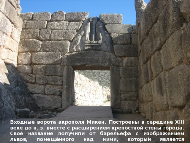 Входные ворота акрополя Микен. Построены в середине XIII веке до н. э. вместе с расширением крепостной стены города. Своё название получили от барельефа с изображением львов, помещённого над ними, который является древнейшим образцом монументальной скульптуры в Европе. 