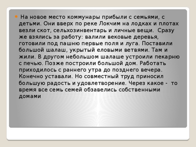  На новое место коммунары прибыли с семьями, с детьми. Они вверх по реке Локчим на лодках и плотах везли скот, сельхозинвентарь и личные вещи. Сразу же взялись за работу: валили вековые деревья, готовили под пашню первые поля и луга. Поставили большой шалаш, укрытый еловыми ветвями. Там и жили. В другом небольшом шалаше устроили пекарню с печью. Позже построили большой дом. Работать приходилось с раннего утра до позднего вечера. Конечно уставали. Но совместный труд приносил большую радость и удовлетворение. Через какое - то время все семь семей обзавелись собственными домами 
