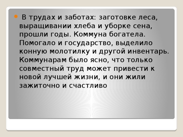  В трудах и заботах: заготовке леса, выращивании хлеба и уборке сена, прошли годы. Коммуна богатела. Помогало и государство, выделило конную молотилку и другой инвентарь. Коммунарам было ясно, что только совместный труд может привести к новой лучшей жизни, и они жили зажиточно и счастливо 