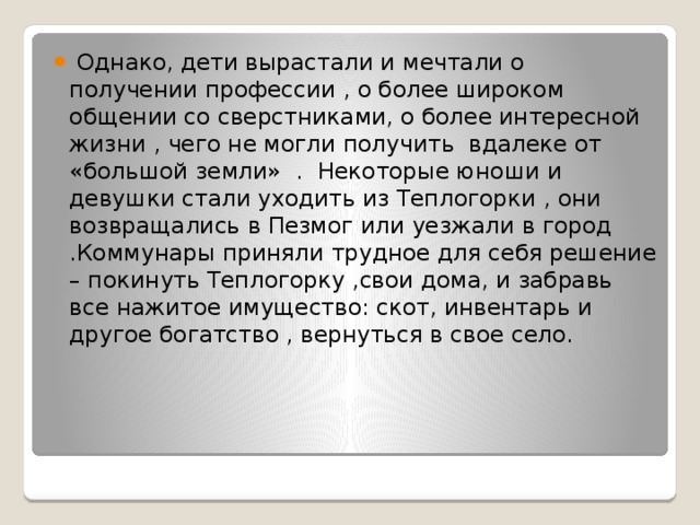  Однако, дети вырастали и мечтали о получении профессии , о более широком общении со сверстниками, о более интересной жизни , чего не могли получить вдалеке от «большой земли» . Некоторые юноши и девушки стали уходить из Теплогорки , они возвращались в Пезмог или уезжали в город .Коммунары приняли трудное для себя решение – покинуть Теплогорку ,свои дома, и забравь все нажитое имущество: скот, инвентарь и другое богатство , вернуться в свое село. 