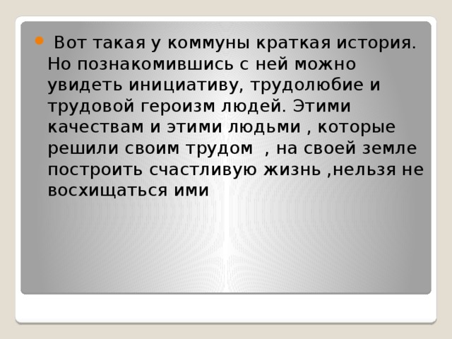  Вот такая у коммуны краткая история. Но познакомившись с ней можно увидеть инициативу, трудолюбие и трудовой героизм людей. Этими качествам и этими людьми , которые решили своим трудом , на своей земле построить счастливую жизнь ,нельзя не восхищаться ими 
