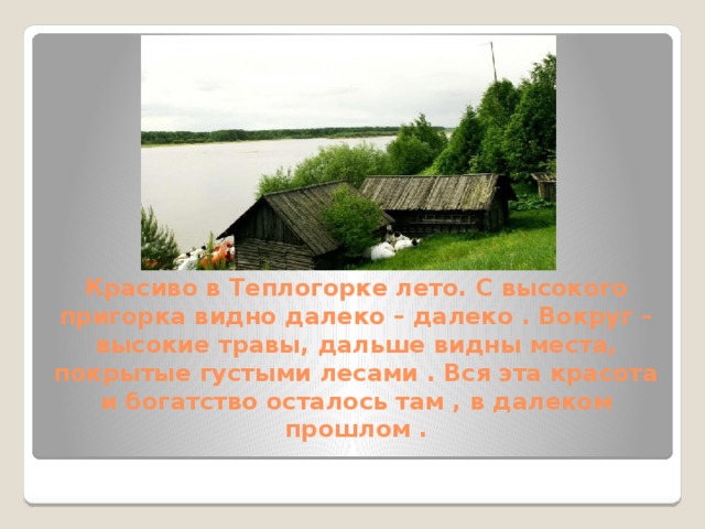 Красиво в Теплогорке лето. С высокого пригорка видно далеко – далеко . Вокруг – высокие травы, дальше видны места, покрытые густыми лесами . Вся эта красота и богатство осталось там , в далеком прошлом . 