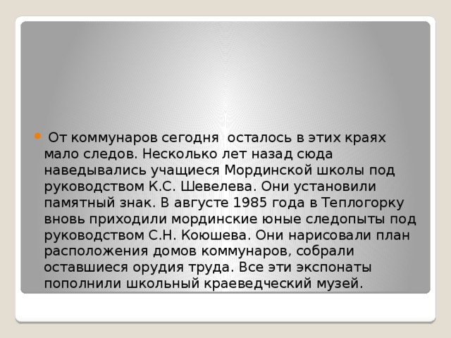  От коммунаров сегодня осталось в этих краях мало следов. Несколько лет назад сюда наведывались учащиеся Мординской школы под руководством К.С. Шевелева. Они установили памятный знак. В августе 1985 года в Теплогорку вновь приходили мординские юные следопыты под руководством С.Н. Коюшева. Они нарисовали план расположения домов коммунаров, собрали оставшиеся орудия труда. Все эти экспонаты пополнили школьный краеведческий музей. 