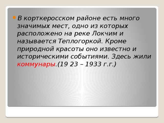 В корткеросском районе есть много значимых мест, одно из которых расположено на реке Локчим и называется Теплогоркой. Кроме природной красоты оно известно и историческими событиями. Здесь жили коммунары .(19 23 – 1933 г.г.) 