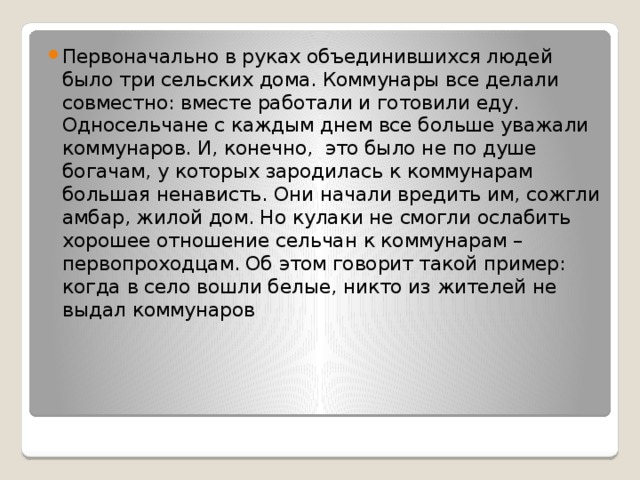 Первоначально в руках объединившихся людей было три сельских дома. Коммунары все делали совместно: вместе работали и готовили еду. Односельчане с каждым днем все больше уважали коммунаров. И, конечно, это было не по душе богачам, у которых зародилась к коммунарам большая ненависть. Они начали вредить им, сожгли амбар, жилой дом. Но кулаки не смогли ослабить хорошее отношение сельчан к коммунарам – первопроходцам. Об этом говорит такой пример: когда в село вошли белые, никто из жителей не выдал коммунаров 