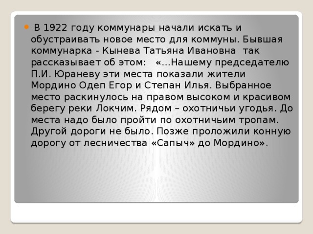  В 1922 году коммунары начали искать и обустраивать новое место для коммуны. Бывшая коммунарка - Кынева Татьяна Ивановна так рассказывает об этом: «…Нашему председателю П.И. Юраневу эти места показали жители Мордино Одеп Егор и Степан Илья. Выбранное место раскинулось на правом высоком и красивом берегу реки Локчим. Рядом – охотничьи угодья. До места надо было пройти по охотничьим тропам. Другой дороги не было. Позже проложили конную дорогу от лесничества «Сапыч» до Мордино». 