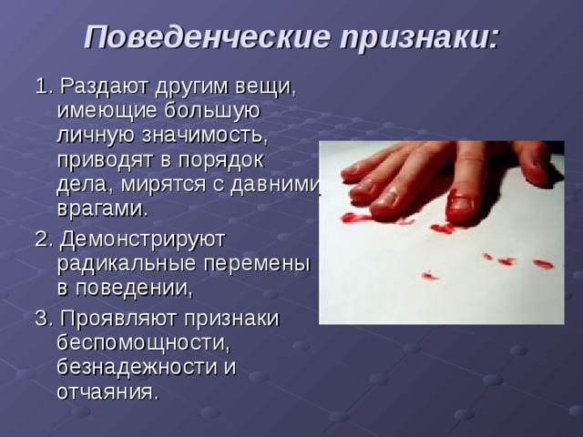 Поведенческие признаки:   1. Раздают другим вещи, имеющие большую личную значимость, приводят в порядок дела, мирятся с давними врагами. 2. Демонстрируют радикальные перемены в поведении, 3. Проявляют признаки беспомощности, безнадежности и отчаяния. 