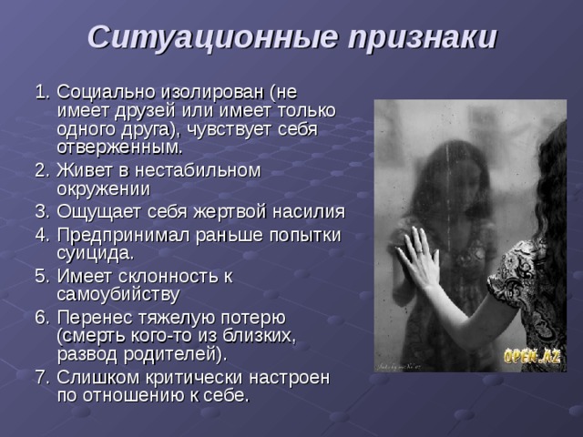 Ситуационные признаки   1. Социально изолирован (не имеет друзей или имеет только одного друга), чувствует себя отверженным. 2. Живет в нестабильном окружении 3. Ощущает себя жертвой насилия 4. Предпринимал раньше попытки суицида. 5. Имеет склонность к самоубийству 6. Перенес тяжелую потерю (смерть кого-то из близких, развод родителей). 7. Слишком критически настроен по отношению к себе. 