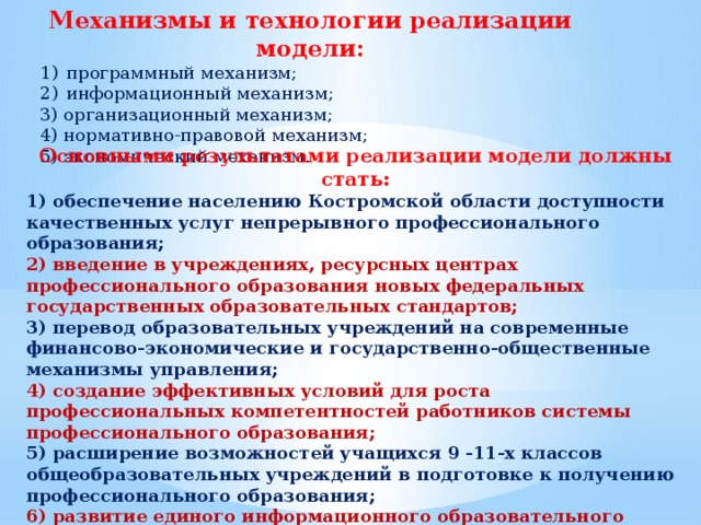 Механизмы и технологии реализации модели: программный механизм; информационный механизм; 3) организационный механизм; 4) нормативно-правовой механизм; 5) экономический механизм. Основными результатами реализации модели должны стать: 1) обеспечение населению Костромской области доступности качественных услуг непрерывного профессионального образования; 2) введение в учреждениях, ресурсных центрах профессионального образования новых федеральных государственных образовательных стандартов; 3) перевод образовательных учреждений на современные финансово-экономические и государственно-общественные механизмы управления; 4) создание эффективных условий для роста профессиональных компетентностей работников системы профессионального образования; 5) расширение возможностей учащихся 9 -11-х классов общеобразовательных учреждений в подготовке к получению профессионального образования; 6) развитие единого информационного образовательного пространства, обеспечивающего населению области доступ ко всем видам образовательных ресурсов. 