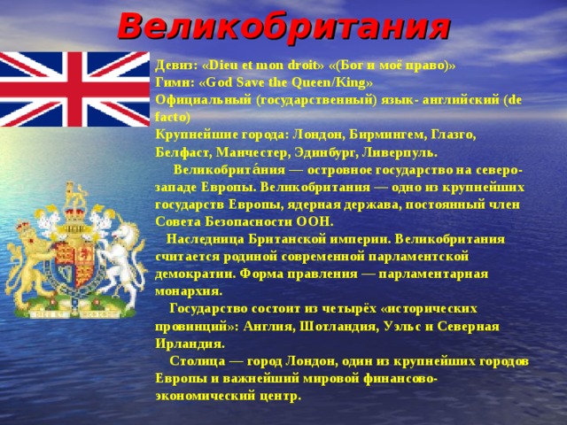 Великобритания Девиз: «Dieu et mon droit» «(Бог и моё право)» Гимн : «God Save the Queen/King» Официальный (государственный) язык- английский (de facto) Крупнейшие города: Лондон, Бирмингем, Глазго, Белфаст, Манчестер, Эдинбург, Ливерпуль.  Великобрита́ния — островное государство на северо- западе Европы. Великобритания — одно из крупнейших государств Европы, ядерная держава, постоянный член Совета Безопасности ООН.  Наследница Британской империи. Великобритания считается родиной современной парламентской демократии. Форма правления — парламентарная монархия.  Государство состоит из четырёх «исторических провинций»: Англия, Шотландия, Уэльс и Северная Ирландия.  Столица — город Лондон, один из крупнейших городов Европы и важнейший мировой финансово- экономический центр. 