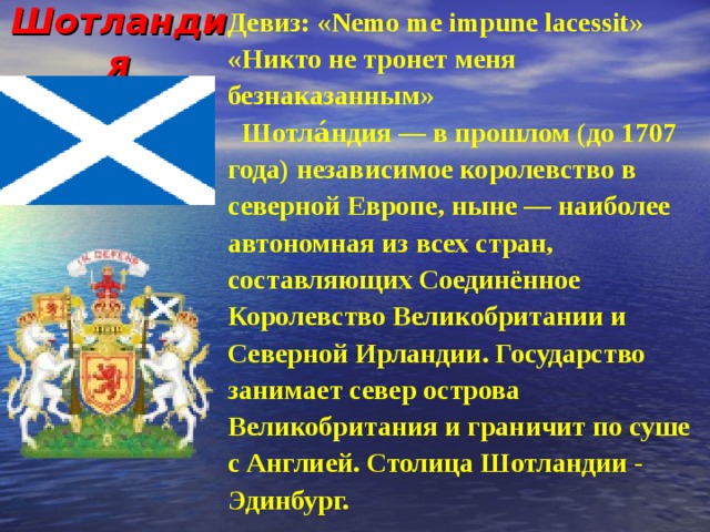 Шотландия Девиз : «Nemo me impune lacessit» «Никто не тронет меня безнаказанным»  Шотла́ндия — в прошлом (до 1707 года) независимое королевство в северной Европе, ныне — наиболее автономная из всех стран, составляющих Соединённое Королевство Великобритании и Северной Ирландии. Государство занимает север острова Великобритания и граничит по суше с Англией. Столица Шотландии - Эдинбург. 