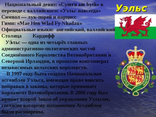 Уэльс  Национальный девиз: «Cymru am byth» в переводе с валлийского: «Уэльс навсегда» Символ — лук-порей и нарцисс Гимн: «Mae Hen Wlad Fy Nhadau» Официальные языки: английский, валлийский Столица  Кардифф  Уэ́льс — одна из четырёх главных административно-политических частей Соединённого Королевства Великобритании и Северной Ирландии, в прошлом конгломерат независимых кельтских королевств.  В 1997 году была создана Национальная ассамблея Уэльса, имеющая право вносить поправки в законы, которые принимает парламент Великобритании. В 2006 году был принят второй Закон об управлении Уэльсом, согласно которому полномочия Ассамблеи были расширены. 