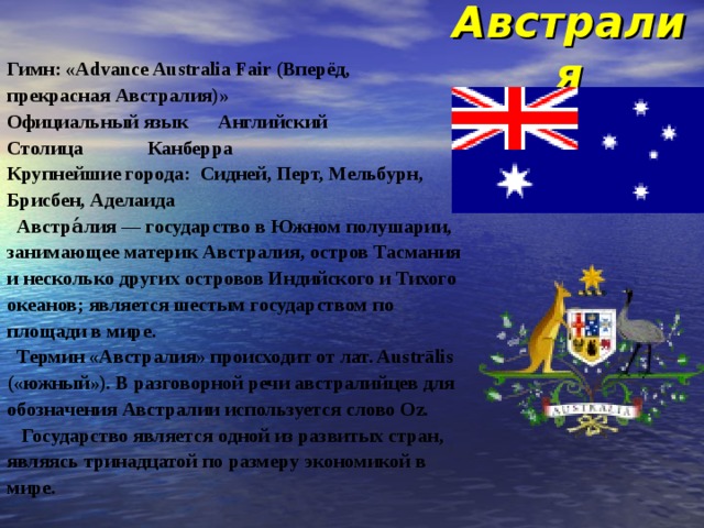 Австралия Гимн: «Advance Australia Fair (Вперёд, прекрасная Австралия)» Официальный язык  Английский Столица  Канберра Крупнейшие города: Сидней, Перт, Мельбурн, Брисбен, Аделаида  Австра́лия — государство в Южном полушарии, занимающее материк Австралия, остров Тасмания и несколько других островов Индийского и Тихого океанов; является шестым государством по площади в мире.  Термин «Австралия» происходит от лат. Austrālis («южный»). В разговорной речи австралийцев для обозначения Австралии используется слово Oz.  Государство является одной из развитых стран, являясь тринадцатой по размеру экономикой в мире. 