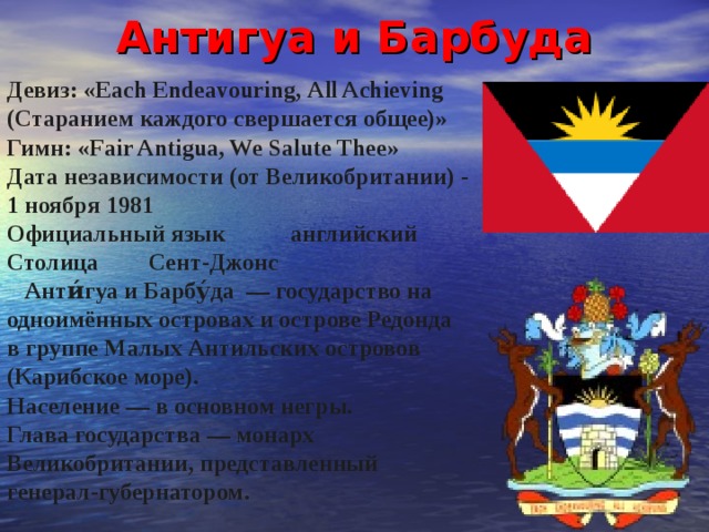 Антигуа  и  Барбуда Девиз: « Each Endeavouring , All Achieving  (Старанием каждого свершается общее)» Гимн : «Fair Antigua, We Salute Thee» Дата независимости (от Великобритании) - 1 ноября 1981 Официальный язык  английский Столица  Сент-Джонс  Анти́гуа и Барбу́да — государство на одноимённых островах и острове Редонда в группе Малых Антильских островов (Карибское море). Население — в основном негры. Глава государства — монарх Великобритании, представленный генерал-губернатором. 
