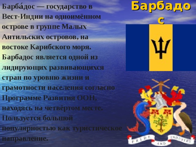 Барбадос Барба́дос — государство в Вест-Индии на одноимённом острове в группе Малых Антильских островов, на востоке Карибского моря. Барбадос является одной из лидирующих развивающихся стран по уровню жизни и грамотности населения согласно Программе Развития ООН, находясь на четвёртом месте. Пользуется большой популярностью как туристическое направление. 