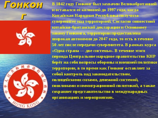 Гонконг В 1842 году Гонконг был захвачен Великобританией и оставался её колонией до 1997 года, когда Китайская Народная Республика получила суверенитет над территорией. Согласно совместной китайско-британской декларации и Основному закону Гонконга, территории предоставлена широкая автономия до 2047 года, то есть в течение 50 лет после передачи суверенитета. В рамках курса «Одна страна — две системы». В течение этого периода Центральное народное правительство КНР берёт на себя вопросы обороны и внешней политики территории, в то время как Гонконг оставляет за собой контроль над законодательством, полицейскими силами, денежной системой, пошлинами и иммиграционной политикой, а также сохраняет представительство в международных организациях и мероприятиях. 