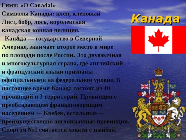 Канада Гимн: « O Canada !» Символы Канады: клён, кленовый Лист, бобр, лось, королевская канадская конная полиция.  Кана́да — государство в Северной Америке, занимает второе место в мире по площади после России. Это двуязычная и многокультурная страна, где английский и французский языки признаны официальными на федеральном уровне. В настоящее время Канада состоит из 10 провинций и 3 территорий. Провинция с преобладающим франкоговорящим населением — Квебек, остальные — преимущественно англоязычные провинции. Спортом №1 считается хоккей с шайбой. 