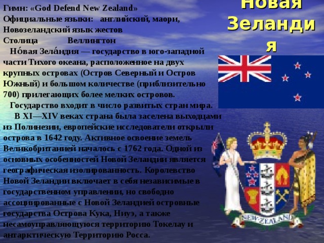 Новая  Зеландия Гимн : «God Defend New Zealand» Официальные языки: английский, маори, Новозеландский язык жестов Столица  Веллингтон  Но́вая Зела́ндия — государство в юго-западной части Тихого океана, расположенное на двух крупных островах (Остров Северный и Остров Южный) и большом количестве (приблизительно 700) прилегающих более мелких островов.  Государство входит в число развитых стран мира.  В XI—XIV веках страна была заселена выходцами из Полинезии, европейские исследователи открыли острова в 1642 году. Активное освоение земель Великобританией началось с 1762 года. Одной из основных особенностей Новой Зеландии является географическая изолированность. Королевство Новой Зеландии включает в себя независимые в государственном управлении, но свободно ассоциированные с Новой Зеландией островные государства Острова Кука, Ниуэ, а также несамоуправляющуюся территорию Токелау и антарктическую Территорию Росса. 