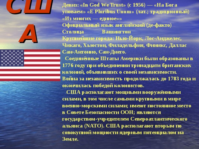 США Девиз: « In God We Trust » (с 1956) — «На Бога уповаем» «E Pluribus Unum» (лат.; традиционный) «Из многих — единое»» Официальный язык английский (де-факто) Столица  Вашингтон Крупнейшие города: Нью-Йорк, Лос-Анджелес, Чикаго, Хьюстон, Филадельфия, Финикс, Даллас Сан-Антонио, Сан-Диего.  Соединённые Штаты Америки были образованы в 1776 году при объединении тринадцати британских колоний, объявивших о своей независимости. Война за независимость продолжалась до 1783 года и окончилась победой колонистов.  США располагают мощными вооружёнными силами, в том числе самыми крупными в мире военно-морскими силами; имеют постоянное место в Совете Безопасности ООН; являются государством-учредителем Североатлантического альянса (NATO). США располагают вторым по совокупной мощности ядерным потенциалом на Земле. 