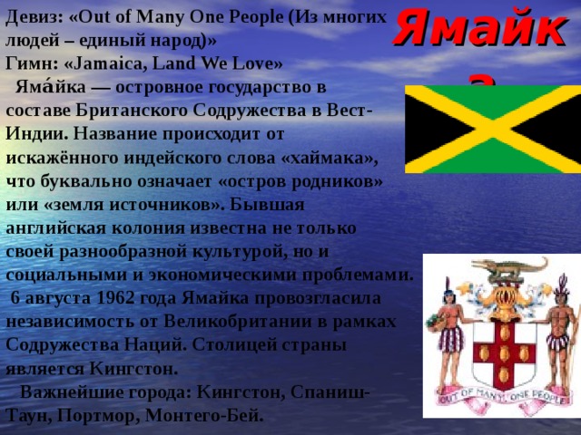 Ямайка Девиз: «Out of Many One People (Из многих людей – единый народ)» Гимн : «Jamaica, Land We Love»  Яма́йка — островное государство в составе Британского Содружества в Вест- Индии. Название происходит от искажённого индейского слова «хаймака», что буквально означает «остров родников» или «земля источников». Бывшая английская колония известна не только своей разнообразной культурой, но и социальными и экономическими проблемами.  6 августа 1962 года Ямайка провозгласила независимость от Великобритании в рамках Содружества Наций. Столицей страны является Кингстон.  Важнейшие города: Кингстон, Спаниш- Таун, Портмор, Монтего-Бей. 