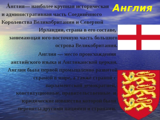 Англия  А́нглия— наиболее крупная историческая и административная часть Соединённого Королевства Великобритании и Северной Ирландии, страна в его составе, занимающая юго-восточную часть большого острова Великобритания.  Англия — место происхождения английского языка и Англиканской церкви. Англия была первой промышленно развитой страной в мире, а также страной с парламентской демократией, конституционные, правительственные и юридические новшества которой были переняты другими нациями и странами. 