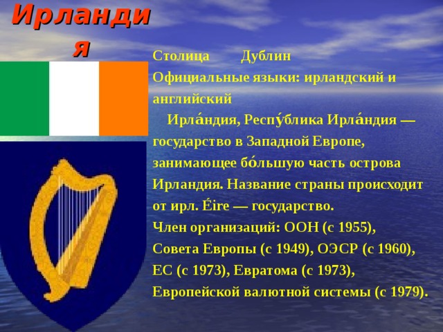 Ирландия   Столица  Дублин Официальные языки: ирландский и английский  Ирла́ндия, Респу́блика Ирла́ндия — государство в Западной Европе, занимающее бо́льшую часть острова Ирландия. Название страны происходит от ирл. Éire — государство. Член организаций: ООН (с 1955), Совета Европы (с 1949), ОЭСР (с 1960), ЕС (с 1973), Евратома (с 1973), Европейской валютной системы (с 1979). 