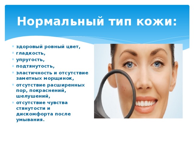 Нормальный тип кожи: здоровый ровный цвет, гладкость, упругость, подтянутость, эластичность и отсутствие заметных морщинок, отсутствие расширенных пор, покраснений, шелушений, отсутствие чувства стянутости и дискомфорта после умывания. 