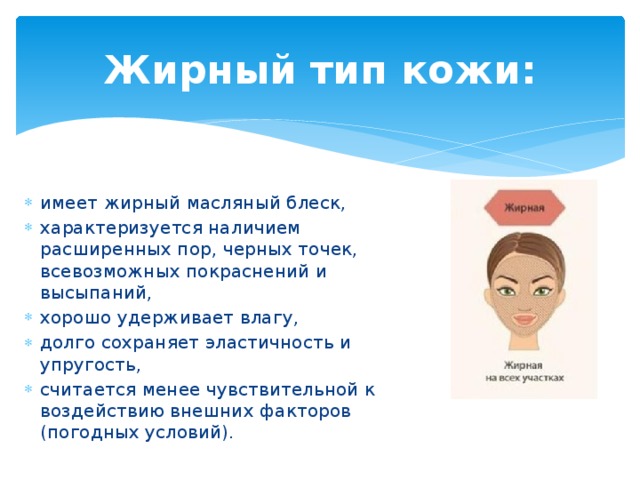 Жирный тип кожи: имеет жирный масляный блеск, характеризуется наличием расширенных пор, черных точек, всевозможных покраснений и высыпаний, хорошо удерживает влагу, долго сохраняет эластичность и упругость, считается менее чувствительной к воздействию внешних факторов (погодных условий). 