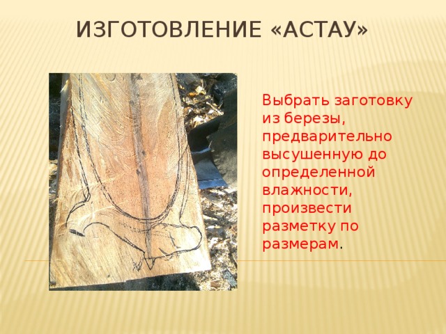 Изготовление «Астау» Выбрать заготовку из березы, предварительно высушенную до определенной влажности, произвести разметку по размерам . 