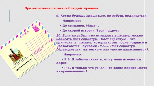 При написании письма соблюдай правила : 9. Когда будешь прощаться, не забудь подписаться .  Например: • До свидания. Марат . • До скорой встречи. Твоя подруга . 10. Если ты забыл что-то указать в письме, можно написать пост скриптум . (Пост скриптум - это приписка в письме, которая стоит после подписи и обозначается буквами «P.S.». Пост скриптум переводится с латинского как «после написанного»).  Например: • P.S. Я забыла сказать, что у меня изменился адрес. • P.S. Я только что узнал, что занял первое место в соревнованиях !  