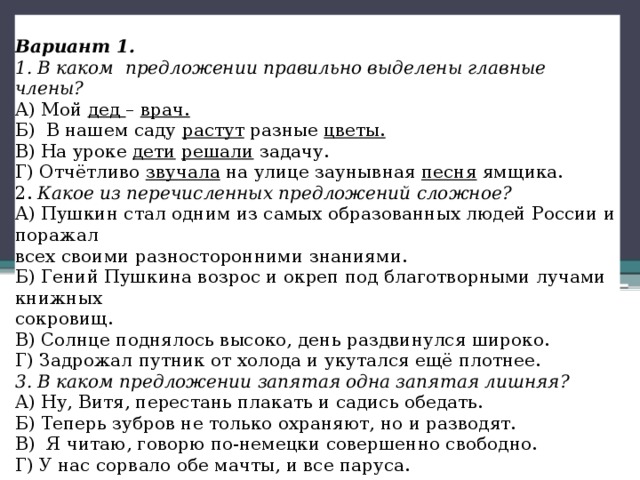   Вариант 1. 1. В каком  предложении правильно выделены главные члены? А) Мой  дед  –  врач. Б)  В нашем саду  растут  разные  цветы. В) На уроке  дети   решали  задачу. Г) Отчётливо  звучала  на улице заунывная  песня  ямщика. 2.  Какое из перечисленных предложений сложное? А) Пушкин стал одним из самых образованных людей России и поражал всех своими разносторонними знаниями. Б) Гений Пушкина возрос и окреп под благотворными лучами книжных сокровищ. В) Солнце поднялось высоко, день раздвинулся широко. Г) Задрожал путник от холода и укутался ещё плотнее. 3. В каком предложении запятая одна запятая лишняя? А) Ну, Витя, перестань плакать и садись обедать. Б) Теперь зубров не только охраняют, но и разводят. В)  Я читаю, говорю по-немецки совершенно свободно. Г) У нас сорвало обе мачты, и все паруса. 