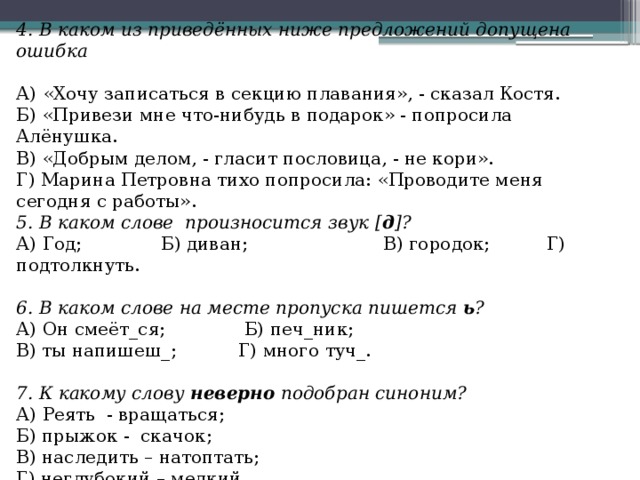 4. В каком из приведённых ниже предложений допущена ошибка   А) «Хочу записаться в секцию плавания», - сказал Костя. Б) «Привези мне что-нибудь в подарок» - попросила Алёнушка. В) «Добрым делом, - гласит пословица, - не кори». Г) Марина Петровна тихо попросила: «Проводите меня сегодня с работы». 5. В каком слове  произносится звук [ д ]? А) Год;              Б) диван;                        В) городок;          Г) подтолкнуть.   6. В каком слове на месте пропуска пишется  ь ? А) Он смеёт_ся;              Б) печ_ник; В) ты напишеш_;           Г) много туч_.   7. К какому слову  неверно  подобран синоним? А) Реять  - вращаться; Б) прыжок -  скачок; В) наследить – натоптать; Г) неглубокий – мелкий. 