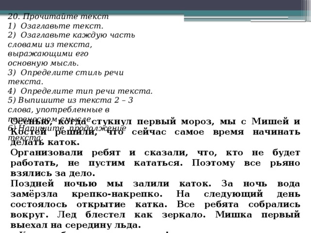 20. Прочитайте текст 1)  Озаглавьте текст. 2)  Озаглавьте каждую часть словами из текста, выражающими его основную мысль. 3)  Определите стиль речи текста. 4)  Определите тип речи текста. 5) Выпишите из текста 2 – 3 слова, употребленные в переносном смысле. 6) Напишите  продолжение текста. Осенью, когда стукнул первый мороз, мы с Мишей и Костей решили, что сейчас самое время начинать делать каток. Организовали ребят и сказали, что, кто не будет работать, не пустим кататься. Поэтому все рьяно взялись за дело. Поздней ночью мы залили каток. За ночь вода замёрзла крепко-накрепко. На следующий день состоялось открытие катка. Все ребята собрались вокруг. Лед блестел как зеркало. Мишка первый выехал на середину льда. - Каток объявляю открытым! – закричал он и тут же шлёпнулся. 