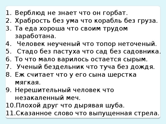 Верблюд не знает что он горбат. Храбрость без ума что корабль без груза. Та еда хороша что своим трудом заработана.  Человек неученый что топор неточеный.  Стадо без пастуха что сад без садовника. То что мало варилось остается сырым.  Ученый бездельник что туча без дождя. Еж считает что у его сына шерстка мягкая. Нерешительный человек что незакаленный меч. Плохой друг что дырявая шуба. Сказанное слово что выпущенная стрела.