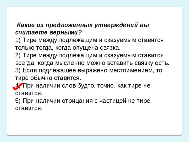 Какие из предложенных утверждений вы считаете верными? 1) Тире между подлежащим и сказуемым ставится только тогда, когда опущена связка.  2) Тире между подлежащим и сказуемым ставится всегда, когда мысленно можно вставить связку есть.  3) Если подлежащее выражено местоимением, то тире обычно ставится.  4) При наличии слов будто, точно, как тире не ставится.  5) При наличии отрицания с частицей не тире ставится.