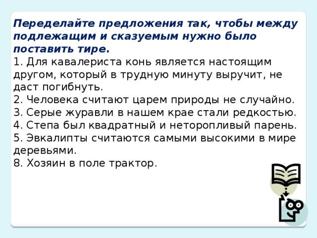 Переделайте предложения так, чтобы между подлежащим и сказуемым нужно было поставить тире . 1. Для кавалериста конь является настоящим другом, который в трудную минуту выручит, не даст погибнуть.  2. Человека считают царем природы не случайно.  3. Серые журавли в нашем крае стали редкостью.  4. Степа был квадратный и неторопливый парень.  5. Эвкалипты считаются самыми высокими в мире деревьями.  8. Хозяин в поле трактор.