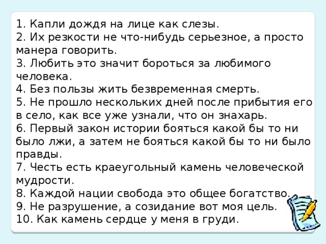 1. Капли дождя на лице как слезы.  2. Их резкости не что-нибудь серьезное, а просто манера говорить.  3. Любить это значит бороться за любимого человека.  4. Без пользы жить безвременная смерть.  5. Не прошло нескольких дней после прибытия его в село, как все уже узнали, что он знахарь.  6. Первый закон истории бояться какой бы то ни было лжи, а затем не бояться какой бы то ни было правды.  7. Честь есть краеугольный камень человеческой мудрости.  8. Каждой нации свобода это общее богатство.  9. Не разрушение, а созидание вот моя цель.  10. Как камень сердце у меня в груди.