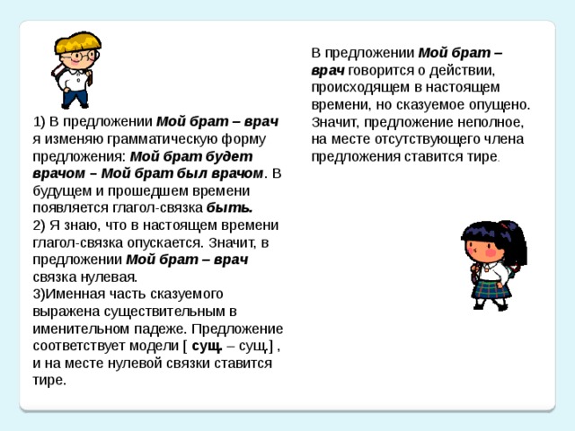 В предложении Мой брат – врач  говорится о действии, происходящем в настоящем времени, но сказуемое опущено. Значит, предложение неполное, на месте отсутствующего члена предложения ставится тире . 1) В предложении Мой брат – врач я изменяю грамматическую форму предложения: Мой брат будет врачом – Мой брат был врачом . В будущем и прошедшем времени появляется глагол-связка быть. 2) Я знаю, что в настоящем времени глагол-связка опускается. Значит, в предложении Мой брат – врач связка нулевая. 3)Именная часть сказуемого выражена существительным в именительном падеже. Предложение соответствует модели [ сущ. – сущ.] , и на месте нулевой связки ставится тире.