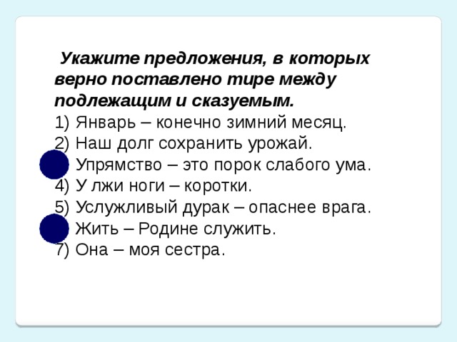 Укажите предложения, в которых верно поставлено тире между подлежащим и сказуемым. 1) Январь – конечно зимний месяц.  2) Наш долг сохранить урожай. 3) Упрямство – это порок слабого ума.  4) У лжи ноги – коротки.  5) Услужливый дурак – опаснее врага.  6) Жить – Родине служить.  7) Она – моя сестра.