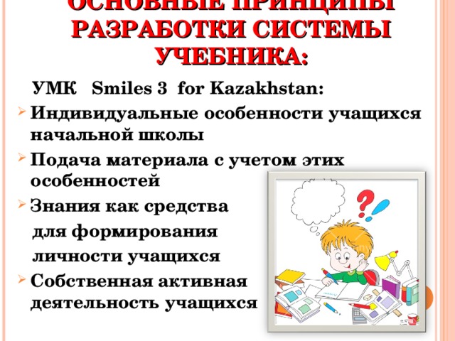 ОСНОВНЫЕ ПРИНЦИПЫ РАЗРАБОТКИ СИСТЕМЫ УЧЕБНИК А :  УМК Smiles 3 for Kazakhstan: Индивидуальные особенности учащихся начальной школы Подача материала с учетом этих особенностей Знания как средства  для формирования  личности учащихся Собственная активная деятельность учащихся 