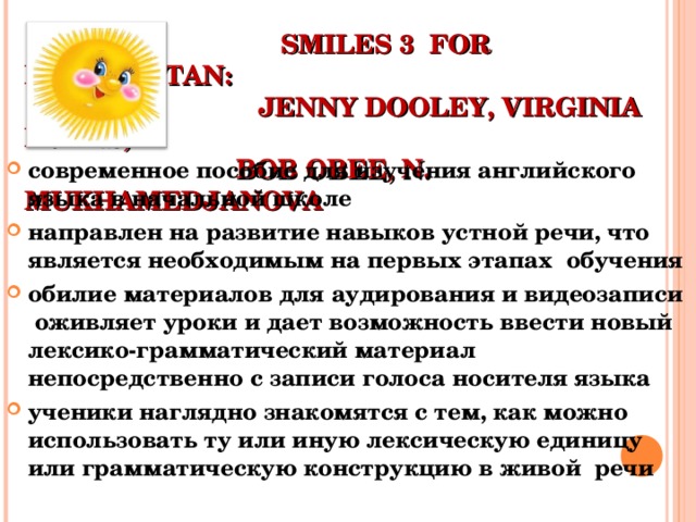  SMILES 3 FOR KAZAKHSTAN :   JENNY DOOLEY , VIRGINIA EVANS,    BOB OBEE, N. MUKHAMEDJANOVA современное пособие для изучения английского языка в начальной школе направлен на развитие навыков устной речи, что является необходимым на первых этапах обучения обилие материалов для аудирования и видеозаписи оживляет уроки и дает возможность ввести новый лексико-грамматический материал непосредственно с записи голоса носителя языка ученики наглядно знакомятся с тем, как можно использовать ту или иную лексическую единицу или грамматическую конструкцию в живой речи    