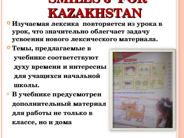  SMILES 3 FOR KAZAKHSTAN  Изучаемая лексика повторяется из урока в урок, что значительно облегчает задачу усвоения нового лексического материала. Темы, предлагаемые в  учебнике соответствуют  духу времени и интересны  для учащихся начальной  школы. В учебнике предусмотрен  дополнительный материал  для работы не только в  классе, но и дома 