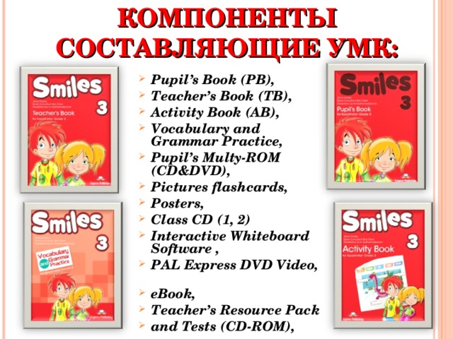 СТРУКТУРНЫЕ КОМПОНЕНТЫ СОСТАВЛЯЮЩИЕ УМК: Pupil ’s Book ( PB ), Teacher’s Book (TB),  Activity Book (AB), Vocabulary and Grammar Practice, Pupil’s Multy-ROM  (CD&DVD),  Pictures flashcards, Posters, Class CD (1, 2) Interactive Whiteboard Software , PAL Express DVD Video, eBook , Teacher’s Resource Pack and Tests ( CD-ROM ),  