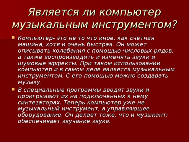 Является ли компьютер музыкальным инструментом? Компьютер- это не то что иное, как счетная машина, хотя и очень быстрая. Он может описывать колебания с помощью числовых рядов, а также воспроизводить и изменять звуки и шумовые эффекты. При таком использовании компьютер и в самом деле является музыкальным инструментом. С его помощью можно создавать музыку. В специальные программы вводят звуки и проигрывают их на подключенных к нему синтезаторах. Теперь компьютер уже не музыкальный инструмент, а управляющее оборудование. Он делает тоже, что и музыкант: обеспечивает звучание звука. 