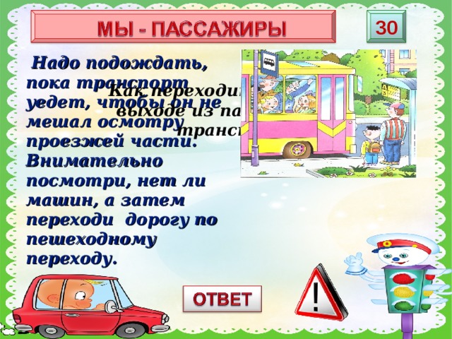 3 0  Надо подождать, пока транспорт уедет, чтобы он не мешал осмотру проезжей части. Внимательно посмотри, нет ли машин, а затем переходи дорогу по пешеходному переходу. Как переходить дорогу при выходе из пассажирского транспорта? 