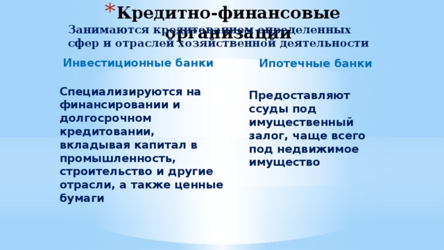 Кредитно-финансовые организации Занимаются кредитованием определенных сфер и отраслей хозяйственной деятельности Инвестиционные банки Ипотечные банки Специализируются на финансировании и долгосрочном кредитовании, вкладывая капитал в промышленность, строительство и другие отрасли, а также ценные бумаги Предоставляют ссуды под имущественный залог, чаще всего под недвижимое имущество 