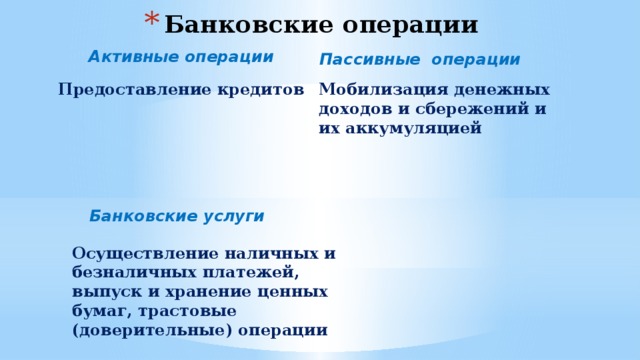 Банковские операции Активные операции Пассивные операции Предоставление кредитов Мобилизация денежных доходов и сбережений и их аккумуляцией Банковские услуги Осуществление наличных и безналичных платежей, выпуск и хранение ценных бумаг, трастовые (доверительные) операции 